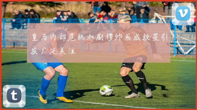 皇马内部危机加剧穆帅或成救星引发广泛关注