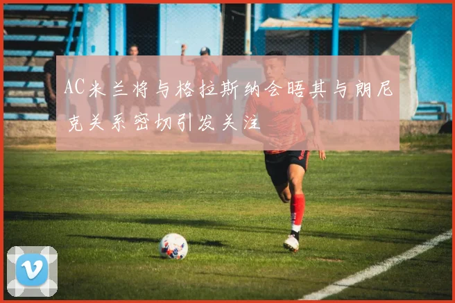 AC米兰将与格拉斯纳会晤其与朗尼克关系密切引发关注