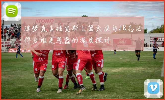 追梦直言福克斯上篮失误与JR忘记得分谁更愚蠢的深度探讨