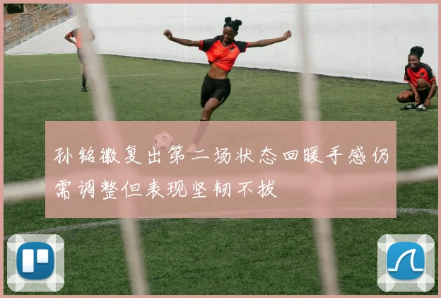 孙铭徽复出第二场状态回暖手感仍需调整但表现坚韧不拔