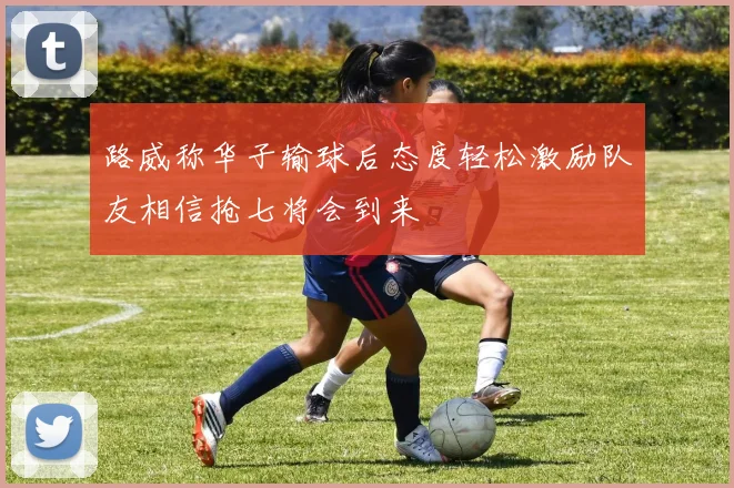 路威称华子输球后态度轻松激励队友相信抢七将会到来