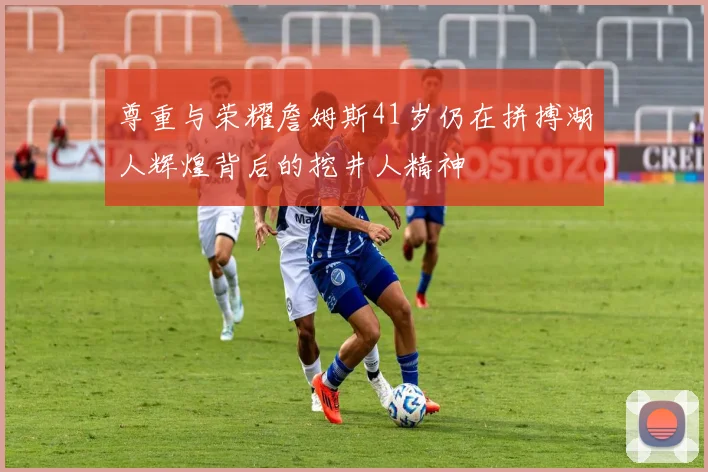 尊重与荣耀詹姆斯41岁仍在拼搏湖人辉煌背后的挖井人精神