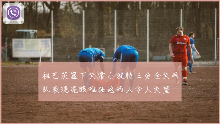 祖巴茨篮下失常小波特三分全失两队表现亮眼唯独这两人令人失望