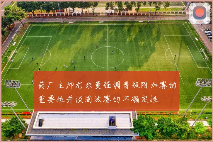 药厂主帅尤尔曼强调晋级附加赛的重要性并谈淘汰赛的不确定性