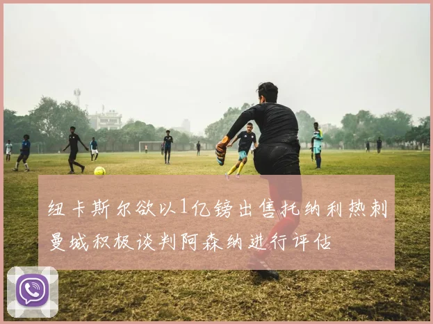 纽卡斯尔欲以1亿镑出售托纳利热刺曼城积极谈判阿森纳进行评估