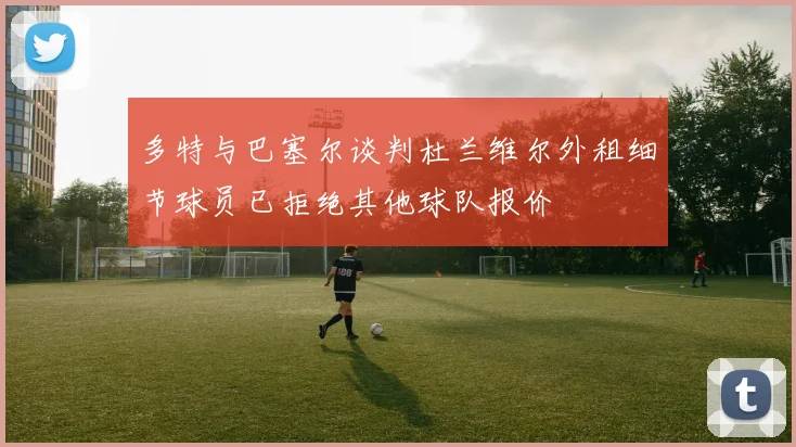 多特与巴塞尔谈判杜兰维尔外租细节球员已拒绝其他球队报价