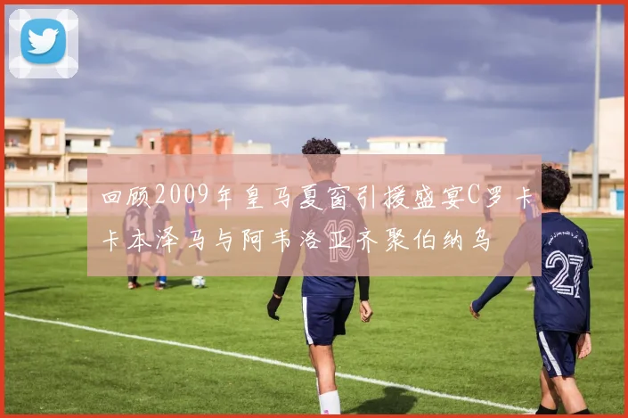 回顾2009年皇马夏窗引援盛宴C罗卡卡本泽马与阿韦洛亚齐聚伯纳乌