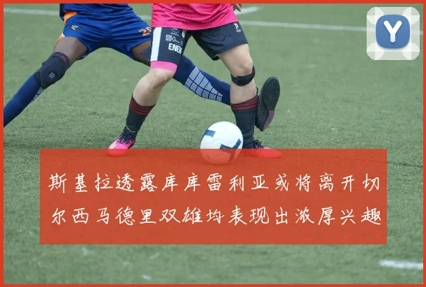 斯基拉透露库库雷利亚或将离开切尔西马德里双雄均表现出浓厚兴趣