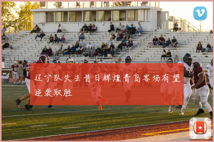 辽宁队失去昔日辉煌青岛客场有望逆袭取胜