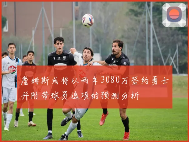 詹姆斯或将以两年3080万签约勇士并附带球员选项的预测分析