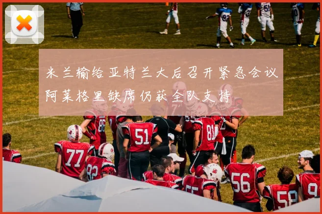 米兰输给亚特兰大后召开紧急会议阿莱格里缺席仍获全队支持