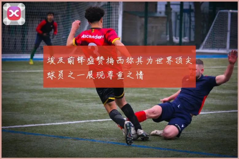 埃及前锋盛赞梅西称其为世界顶尖球员之一展现尊重之情