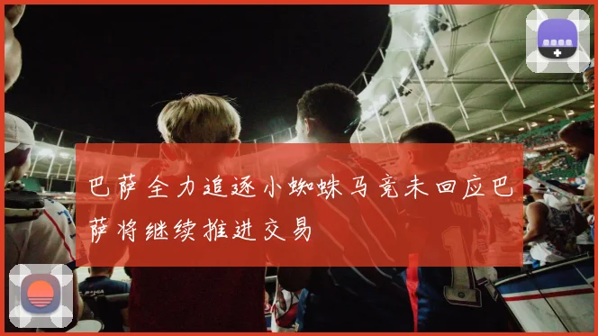 巴萨全力追逐小蜘蛛马竞未回应巴萨将继续推进交易