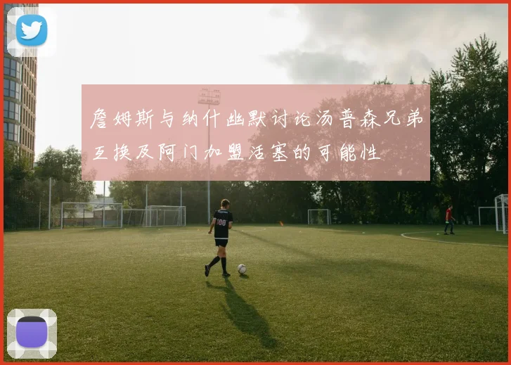 詹姆斯与纳什幽默讨论汤普森兄弟互换及阿门加盟活塞的可能性