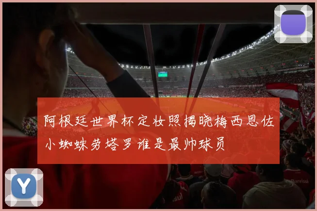 阿根廷世界杯定妆照揭晓梅西恩佐小蜘蛛劳塔罗谁是最帅球员