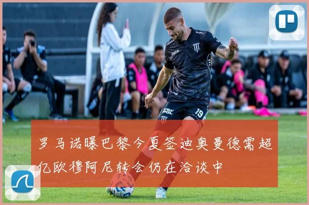 罗马诺曝巴黎今夏签迪奥曼德需超亿欧穆阿尼转会仍在洽谈中