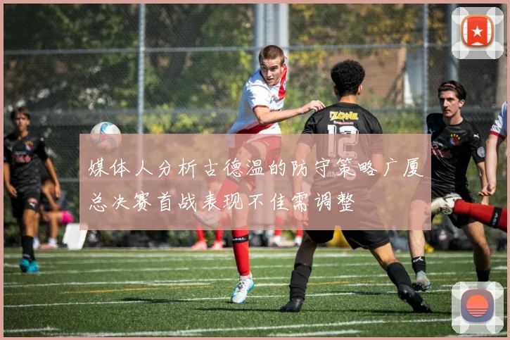 媒体人分析古德温的防守策略广厦总决赛首战表现不佳需调整