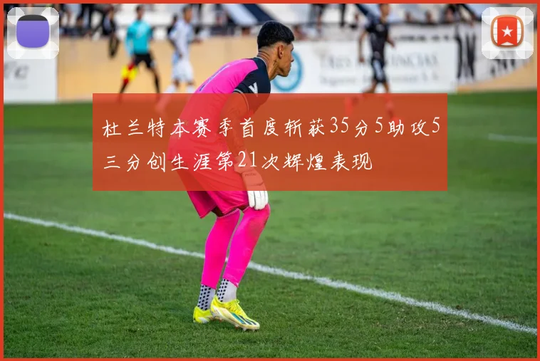 杜兰特本赛季首度斩获35分5助攻5三分创生涯第21次辉煌表现